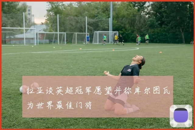 拉亚谈英超冠军愿望并称库尔图瓦为世界最佳门将