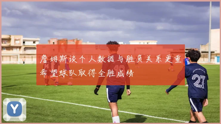 詹姆斯谈个人数据与胜负关系更重希望球队取得全胜成绩