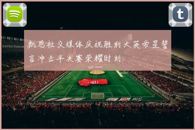 凯恩社交媒体庆祝胜利大英帝星誓言冲击半决赛荣耀时刻