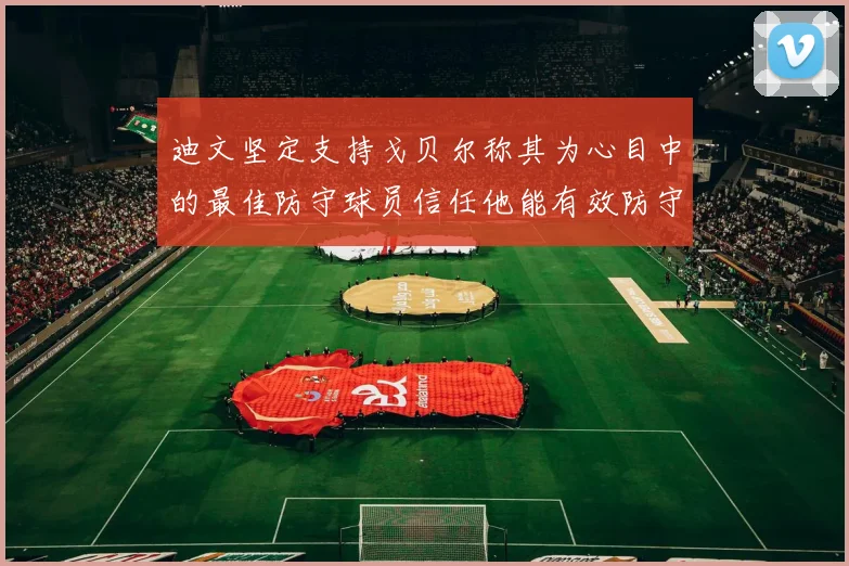迪文坚定支持戈贝尔称其为心目中的最佳防守球员信任他能有效防守约基奇