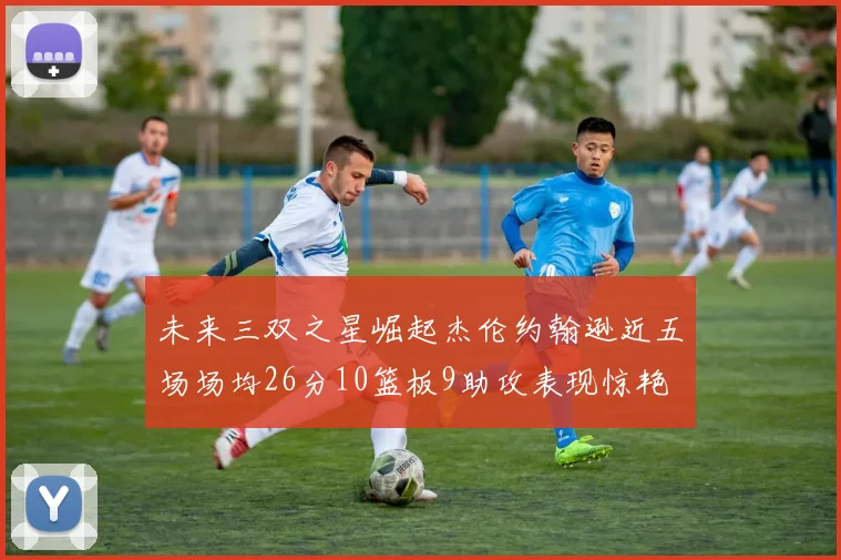 未来三双之星崛起杰伦约翰逊近五场场均26分10篮板9助攻表现惊艳